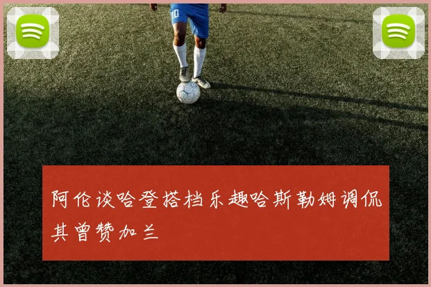 阿伦谈哈登搭档乐趣哈斯勒姆调侃其曾赞加兰