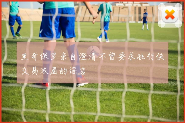 里奇保罗亲自澄清不曾要求独行侠交易浓眉的谣言