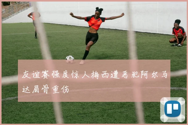 友谊赛强度惊人梅西遭恶犯阿尔马达眉骨重伤