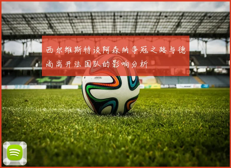 西尔维斯特谈阿森纳争冠之路与德尚离开法国队的影响分析