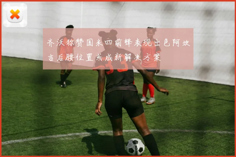 齐沃称赞国米四前锋表现出色阿坎吉后腰位置或成新解决方案