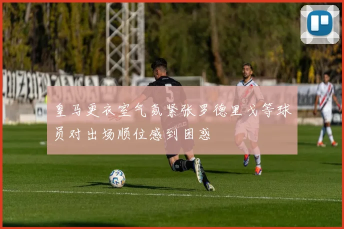 皇马更衣室气氛紧张罗德里戈等球员对出场顺位感到困惑