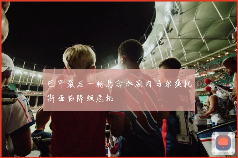 巴甲最后一轮悬念加剧内马尔桑托斯面临降级危机
