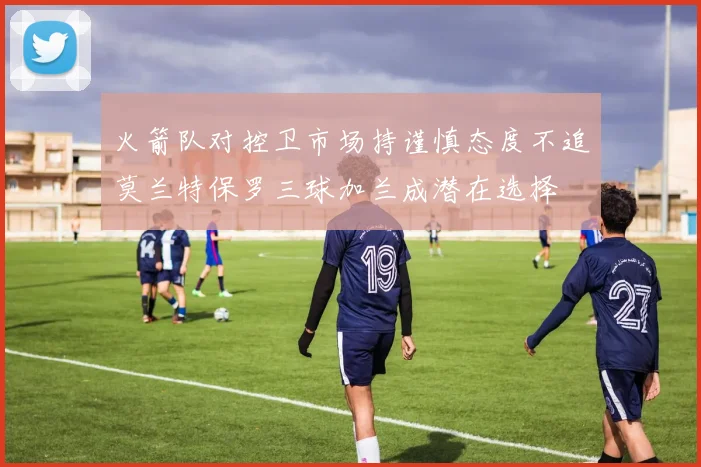 火箭队对控卫市场持谨慎态度不追莫兰特保罗三球加兰成潜在选择