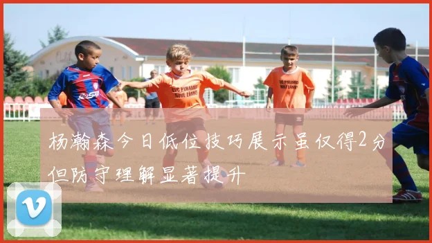 杨瀚森今日低位技巧展示虽仅得2分但防守理解显著提升