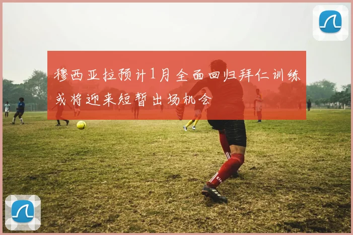 穆西亚拉预计1月全面回归拜仁训练或将迎来短暂出场机会