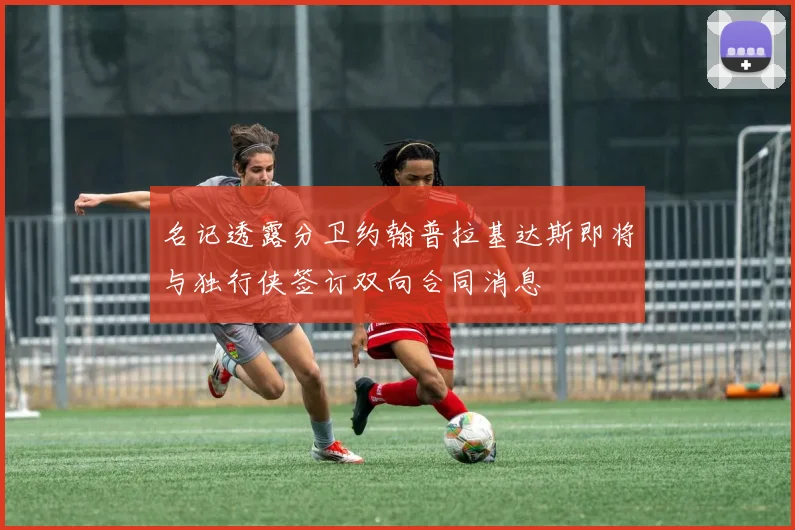 名记透露分卫约翰普拉基达斯即将与独行侠签订双向合同消息