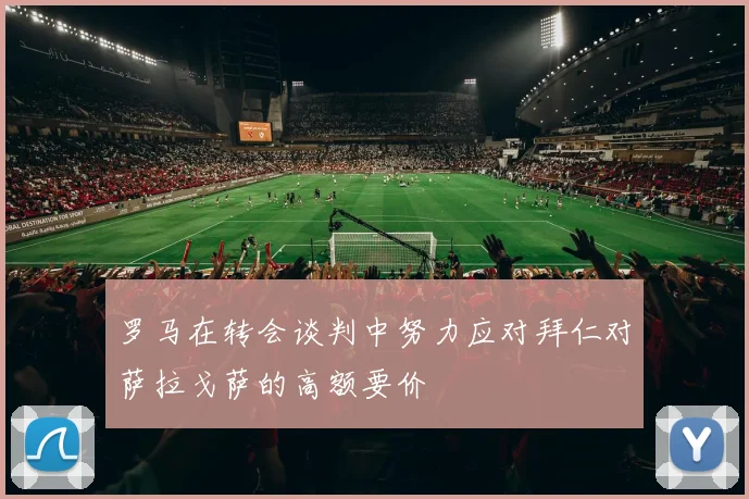 罗马在转会谈判中努力应对拜仁对萨拉戈萨的高额要价