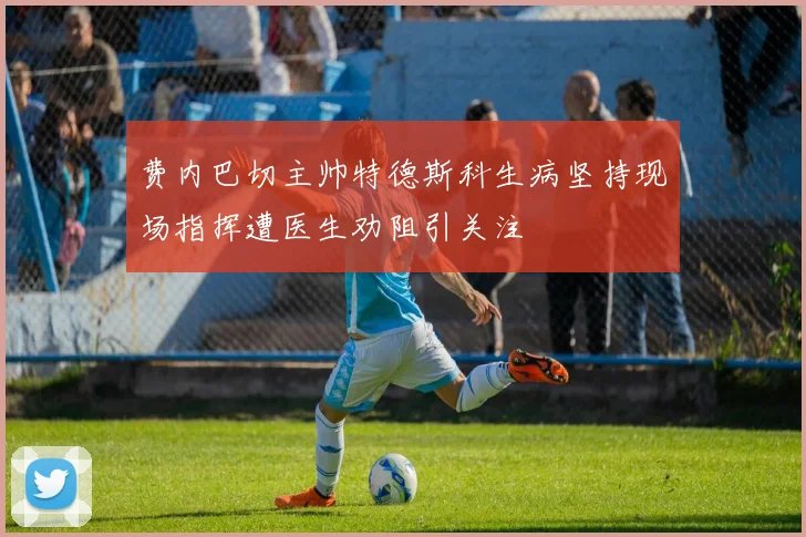 费内巴切主帅特德斯科生病坚持现场指挥遭医生劝阻引关注