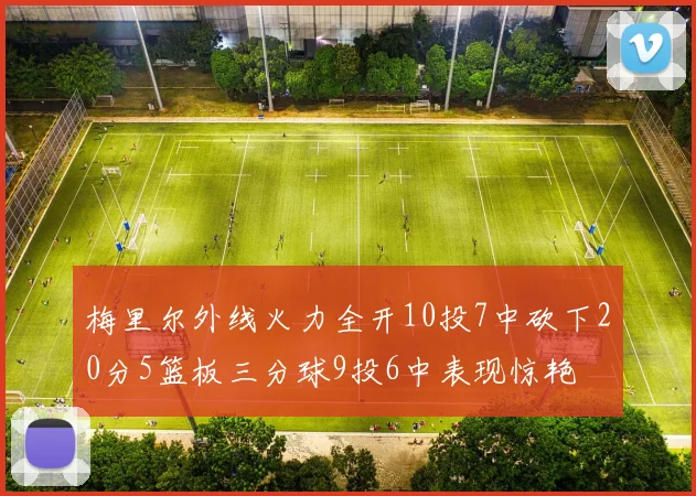 梅里尔外线火力全开10投7中砍下20分5篮板三分球9投6中表现惊艳