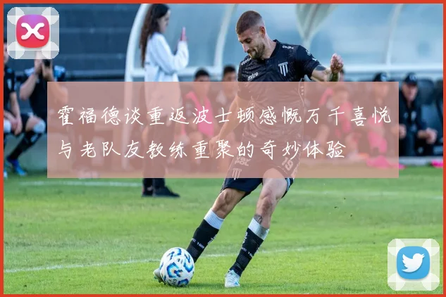 霍福德谈重返波士顿感慨万千喜悦与老队友教练重聚的奇妙体验