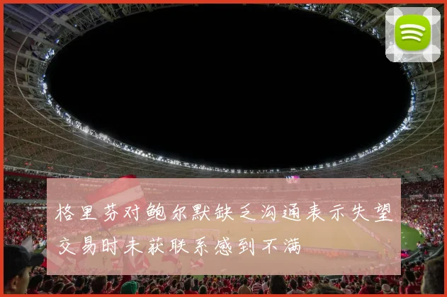 格里芬对鲍尔默缺乏沟通表示失望交易时未获联系感到不满