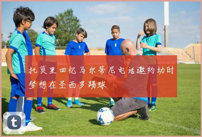 托莫里回忆马尔蒂尼电话邀约幼时梦想在圣西罗踢球