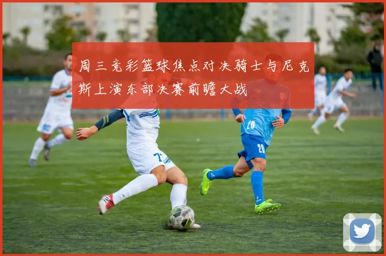 周三竞彩篮球焦点对决骑士与尼克斯上演东部决赛前瞻大战
