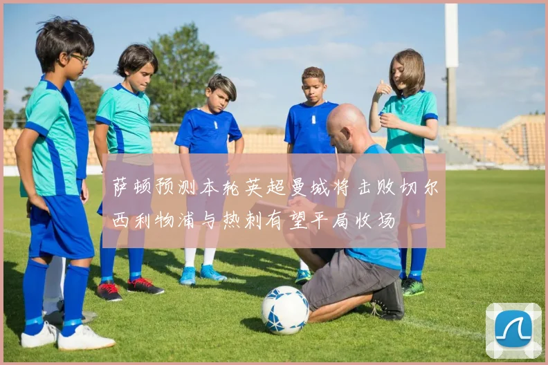 萨顿预测本轮英超曼城将击败切尔西利物浦与热刺有望平局收场