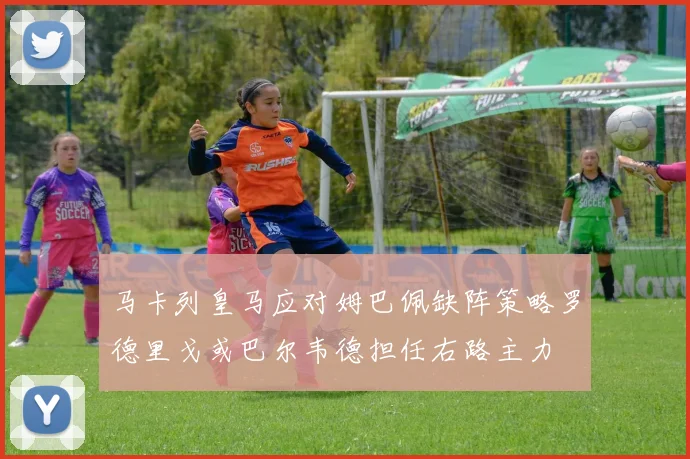 马卡列皇马应对姆巴佩缺阵策略罗德里戈或巴尔韦德担任右路主力