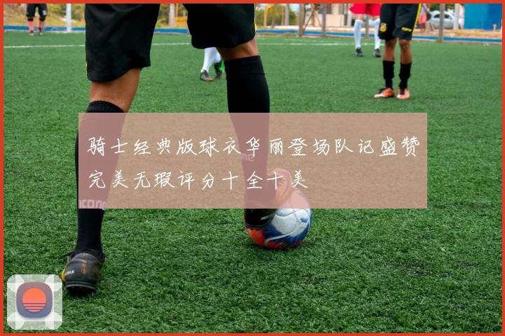 骑士经典版球衣华丽登场队记盛赞完美无瑕评分十全十美