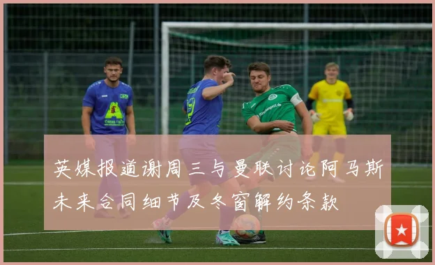 英媒报道谢周三与曼联讨论阿马斯未来合同细节及冬窗解约条款
