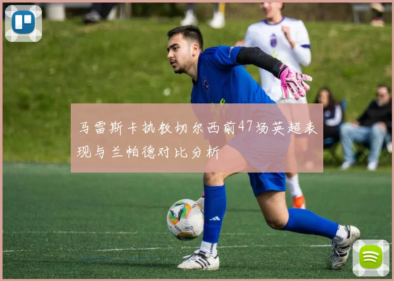 马雷斯卡执教切尔西前47场英超表现与兰帕德对比分析