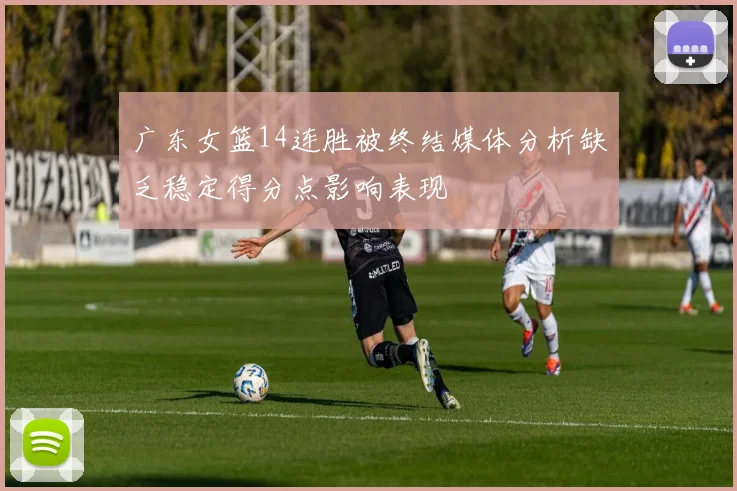 广东女篮14连胜被终结媒体分析缺乏稳定得分点影响表现