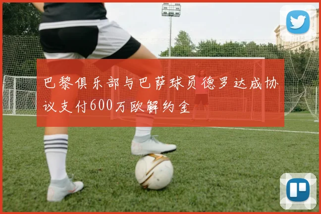 巴黎俱乐部与巴萨球员德罗达成协议支付600万欧解约金