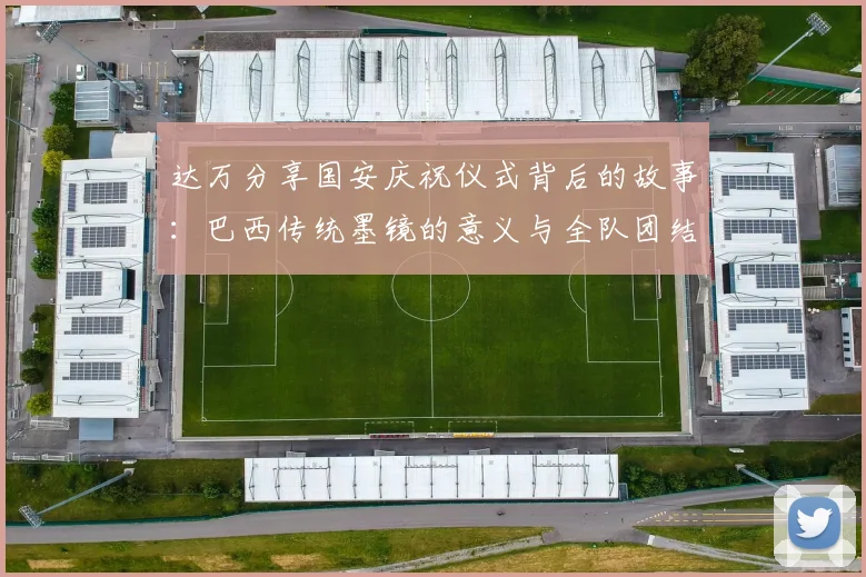 达万分享国安庆祝仪式背后的故事：巴西传统墨镜的意义与全队团结的象征