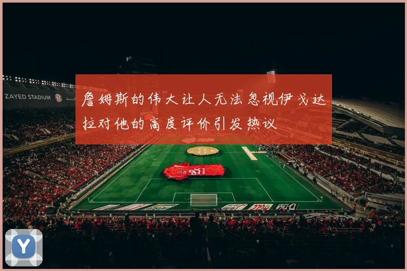 詹姆斯的伟大让人无法忽视伊戈达拉对他的高度评价引发热议