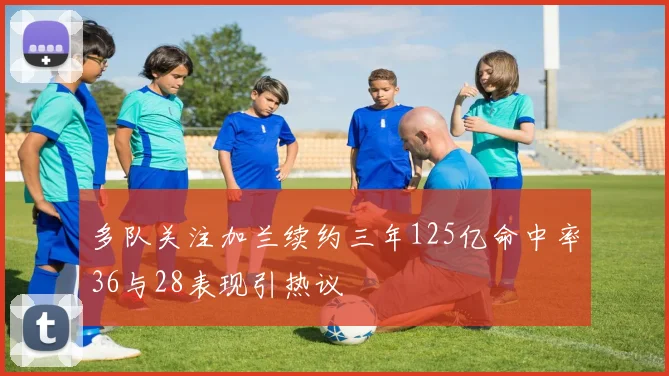 多队关注加兰续约三年125亿命中率36与28表现引热议